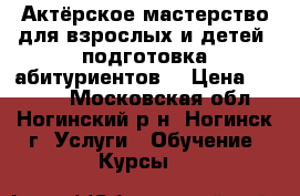 Актёрское мастерство для взрослых и детей, подготовка абитуриентов. › Цена ­ 1 000 - Московская обл., Ногинский р-н, Ногинск г. Услуги » Обучение. Курсы   